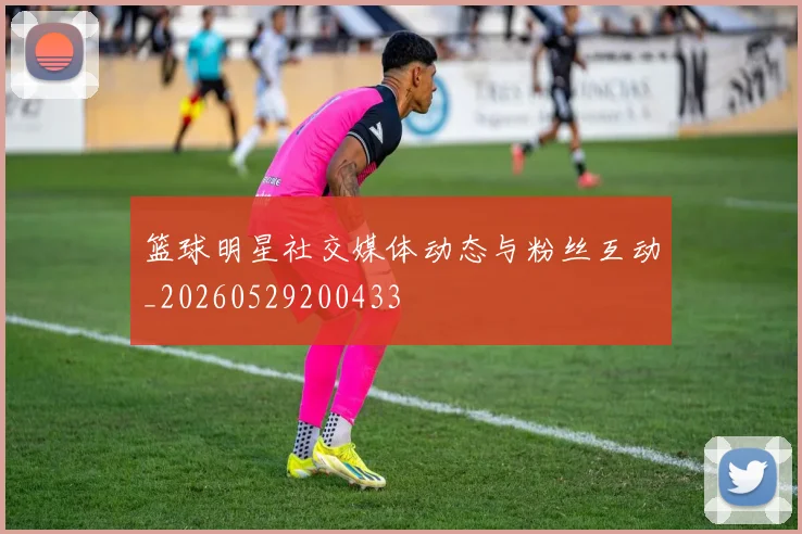 篮球明星社交媒体动态与粉丝互动_20260529200433