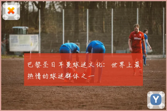 巴黎圣日耳曼球迷文化：世界上最热情的球迷群体之一