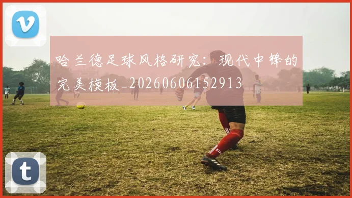 哈兰德足球风格研究：现代中锋的完美模板_20260606152913