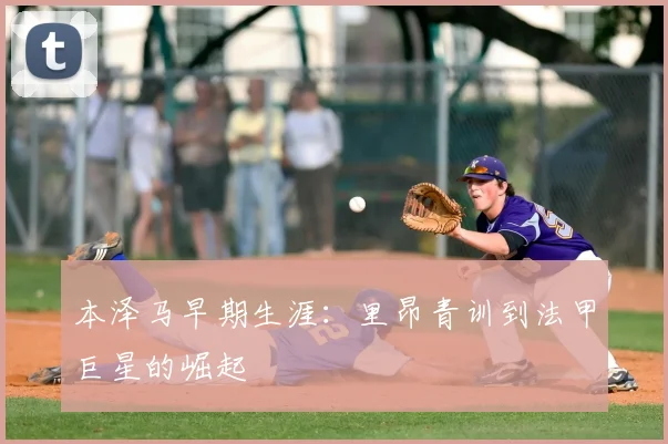 本泽马早期生涯:里昂青训到法甲巨星的崛起