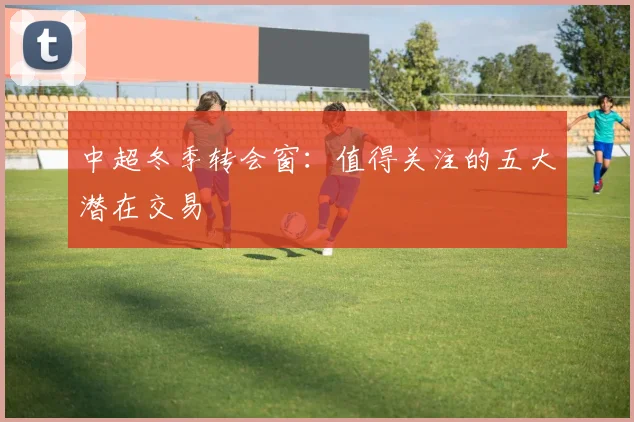 中超冬季转会窗：值得关注的五大潜在交易