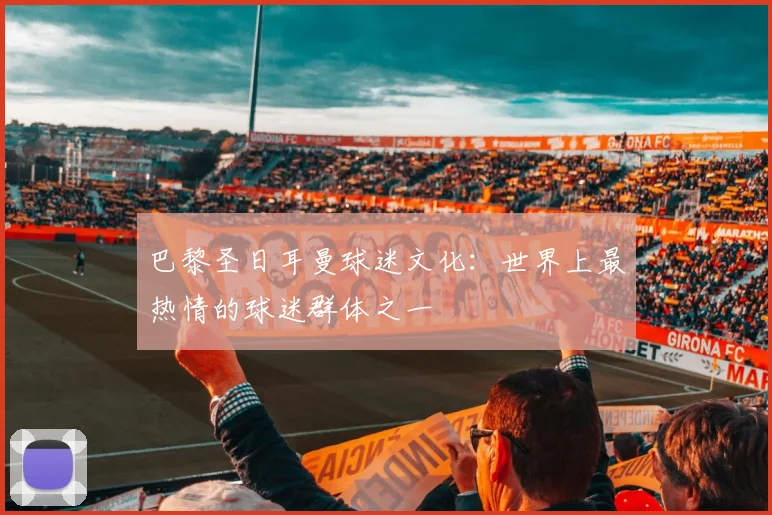 巴黎圣日耳曼球迷文化：世界上最热情的球迷群体之一
