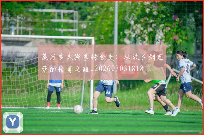 莱万多夫斯基转会史：从波兰到巴萨的传奇之路_20260703181811