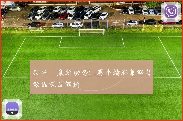 孙兴慜最新动态：赛季精彩集锦与数据深度解析
