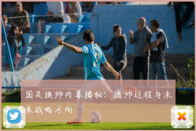 国足换帅内幕揭秘：选帅过程与未来战略方向