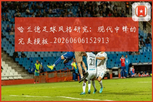 哈兰德足球风格研究：现代中锋的完美模板_20260606152913