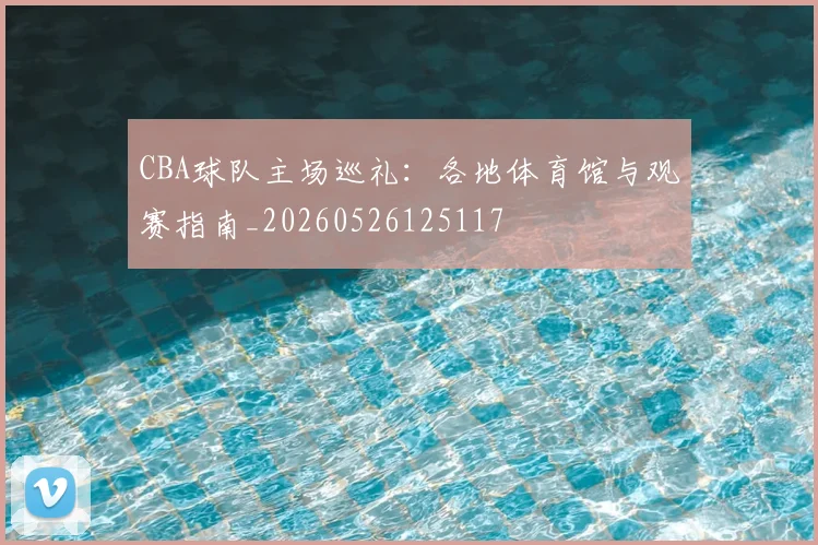 CBA球队主场巡礼:各地体育馆与观赛指南_20260526125117