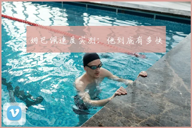 姆巴佩速度实测：他到底有多快