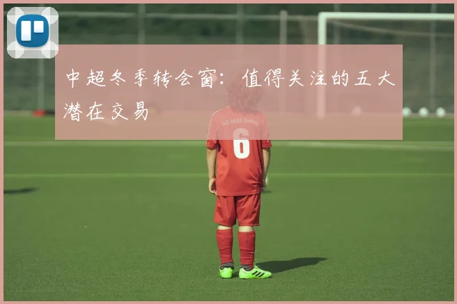 中超冬季转会窗：值得关注的五大潜在交易