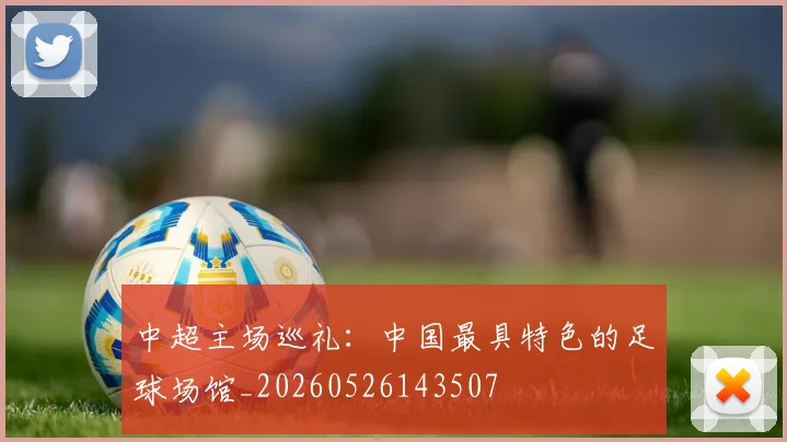 中超主场巡礼：中国最具特色的足球场馆_20260526143507