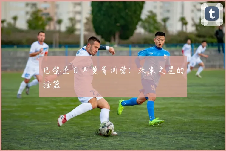 巴黎圣日耳曼青训营：未来之星的摇篮
