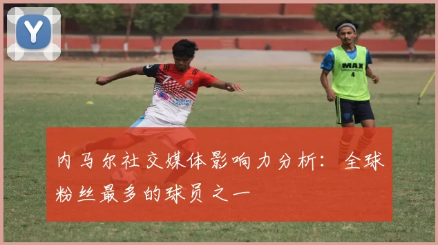 内马尔社交媒体影响力分析:全球粉丝最多的球员之一