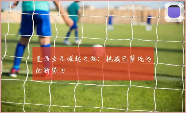 皇马女足崛起之路:挑战巴萨统治的新势力