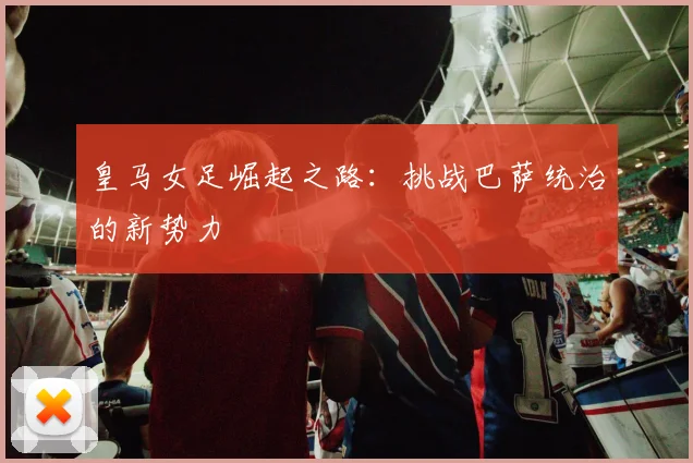 皇马女足崛起之路：挑战巴萨统治的新势力