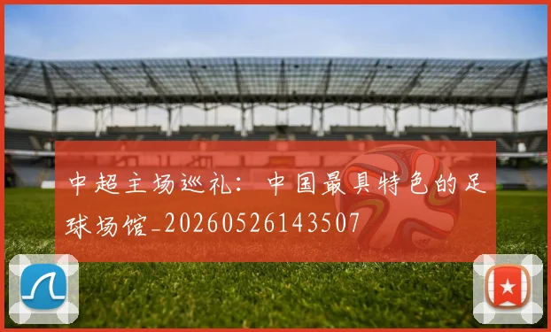 中超主场巡礼：中国最具特色的足球场馆_20260526143507