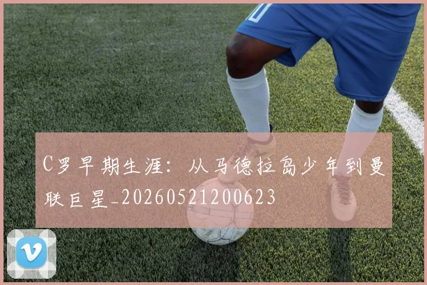 C罗早期生涯:从马德拉岛少年到曼联巨星_20260521200623
