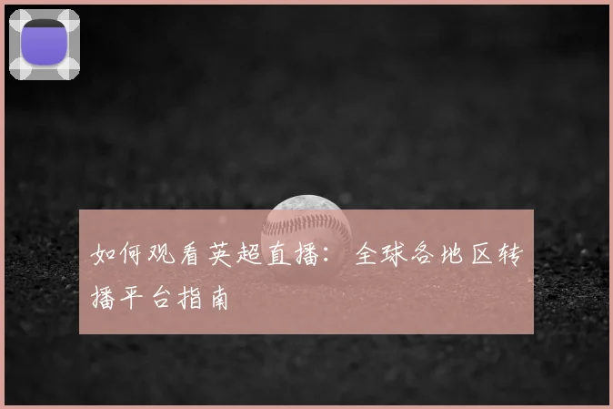 如何观看英超直播：全球各地区转播平台指南