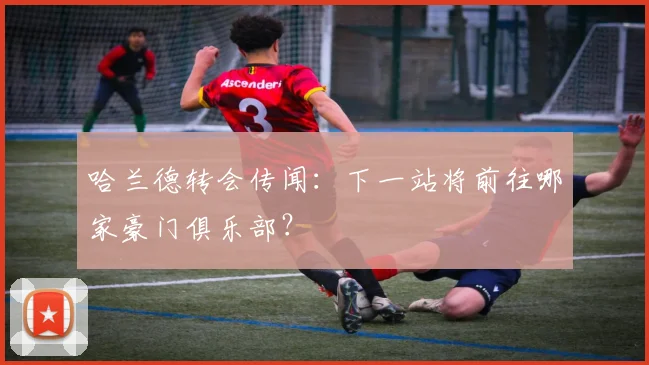 哈兰德转会传闻：下一站将前往哪家豪门俱乐部？